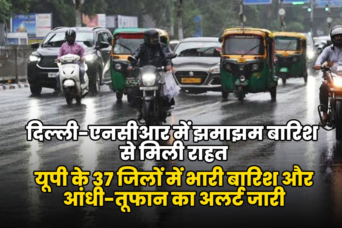 दिल्ली-एनसीआर में झमाझम बारिश से मिली राहत, यूपी के 37 जिलों में भारी बारिश और आंधी-तूफान का अलर्ट जारी
