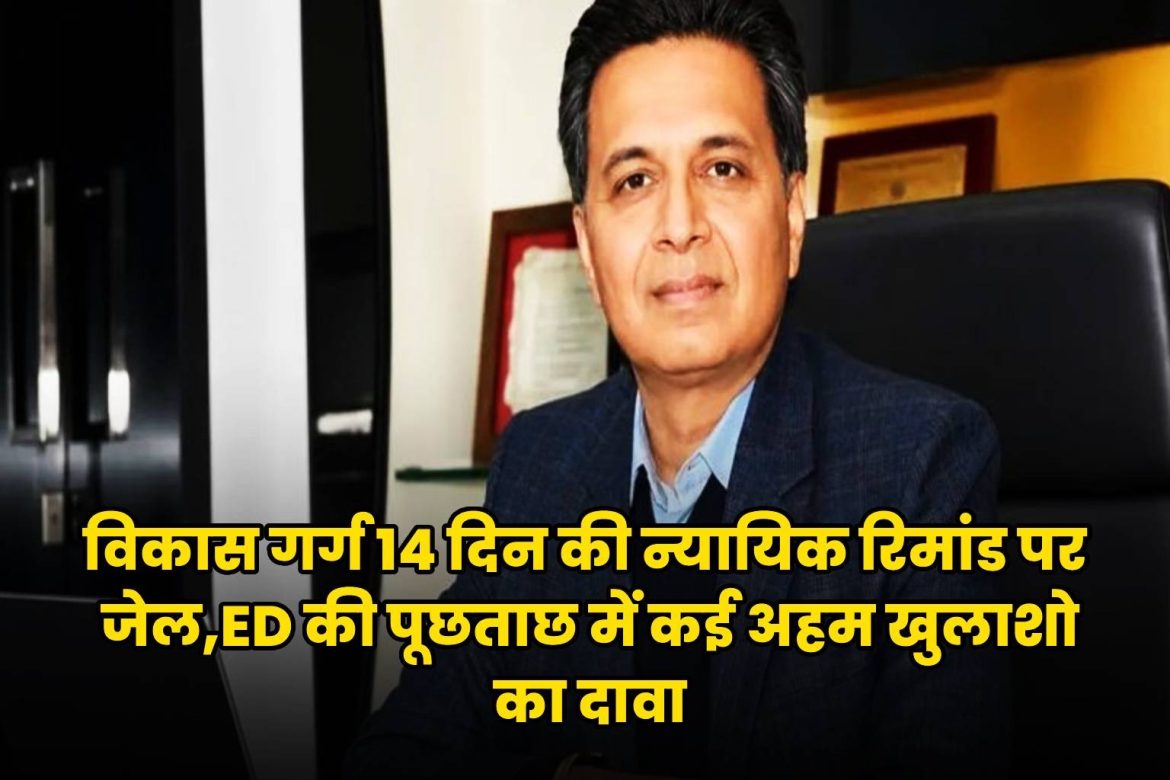 विकास गर्ग 14 दिन की न्यायिक रिमांड पर जेल, ED की पूछताछ में कई अहम खुलासों का दावा
