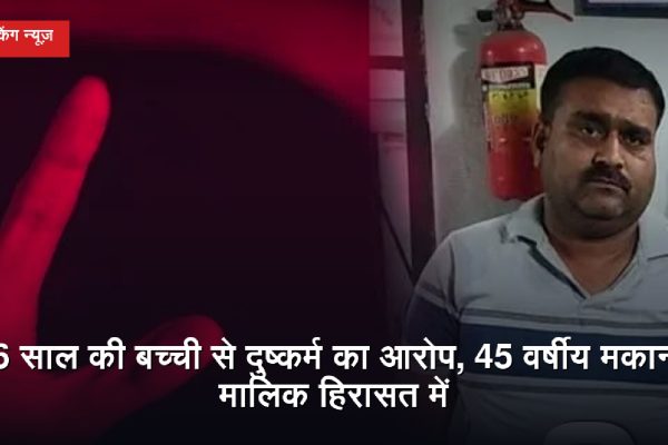 6 साल की बच्ची से दुष्कर्म का आरोप, 45 वर्षीय मकान मालिक हिरासत में